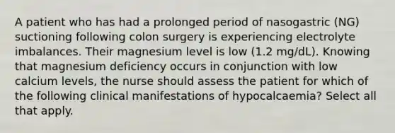 A patient who has had a prolonged period of nasogastric (NG) suctioning following colon surgery is experiencing electrolyte imbalances. Their magnesium level is low (1.2 mg/dL). Knowing that magnesium deficiency occurs in conjunction with low calcium levels, the nurse should assess the patient for which of the following clinical manifestations of hypocalcaemia? Select all that apply.