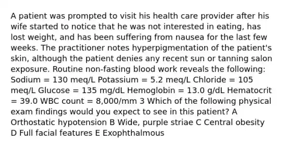 A patient was prompted to visit his health care provider after his wife started to notice that he was not interested in eating, has lost weight, and has been suffering from nausea for the last few weeks. The practitioner notes hyperpigmentation of the patient's skin, although the patient denies any recent sun or tanning salon exposure. Routine non-fasting blood work reveals the following: Sodium = 130 meq/L Potassium = 5.2 meq/L Chloride = 105 meq/L Glucose = 135 mg/dL Hemoglobin = 13.0 g/dL Hematocrit = 39.0 WBC count = 8,000/mm 3 Which of the following physical exam findings would you expect to see in this patient? A Orthostatic hypotension B Wide, purple striae C Central obesity D Full facial features E Exophthalmous