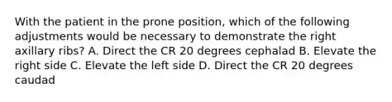 With the patient in the prone position, which of the following adjustments would be necessary to demonstrate the right axillary ribs? A. Direct the CR 20 degrees cephalad B. Elevate the right side C. Elevate the left side D. Direct the CR 20 degrees caudad