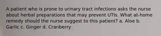 A patient who is prone to urinary tract infections asks the nurse about herbal preparations that may prevent UTIs. What at-home remedy should the nurse suggest to this patient? a. Aloe b. Garlic c. Ginger d. Cranberry