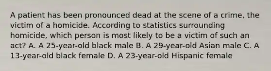 A patient has been pronounced dead at the scene of a crime, the victim of a homicide. According to statistics surrounding homicide, which person is most likely to be a victim of such an act? A. A 25-year-old black male B. A 29-year-old Asian male C. A 13-year-old black female D. A 23-year-old Hispanic female