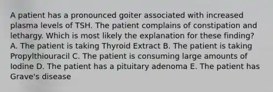 A patient has a pronounced goiter associated with increased plasma levels of TSH. The patient complains of constipation and lethargy. Which is most likely the explanation for these finding? A. The patient is taking Thyroid Extract B. The patient is taking Propylthiouracil C. The patient is consuming large amounts of Iodine D. The patient has a pituitary adenoma E. The patient has Grave's disease