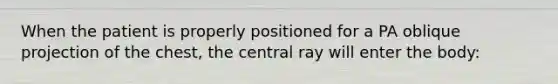 When the patient is properly positioned for a PA oblique projection of the chest, the central ray will enter the body: