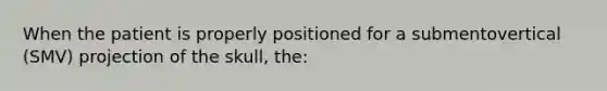 When the patient is properly positioned for a submentovertical (SMV) projection of the skull, the: