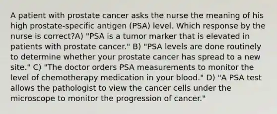 A patient with prostate cancer asks the nurse the meaning of his high prostate-specific antigen (PSA) level. Which response by the nurse is correct?A) "PSA is a tumor marker that is elevated in patients with prostate cancer." B) "PSA levels are done routinely to determine whether your prostate cancer has spread to a new site." C) "The doctor orders PSA measurements to monitor the level of chemotherapy medication in your blood." D) "A PSA test allows the pathologist to view the cancer cells under the microscope to monitor the progression of cancer."