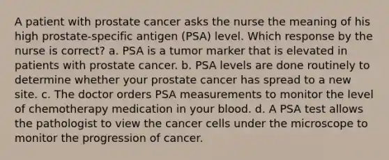 A patient with prostate cancer asks the nurse the meaning of his high prostate-specific antigen (PSA) level. Which response by the nurse is correct? a. PSA is a tumor marker that is elevated in patients with prostate cancer. b. PSA levels are done routinely to determine whether your prostate cancer has spread to a new site. c. The doctor orders PSA measurements to monitor the level of chemotherapy medication in your blood. d. A PSA test allows the pathologist to view the cancer cells under the microscope to monitor the progression of cancer.