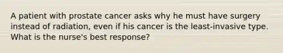 A patient with prostate cancer asks why he must have surgery instead of radiation, even if his cancer is the least-invasive type. What is the nurse's best response?