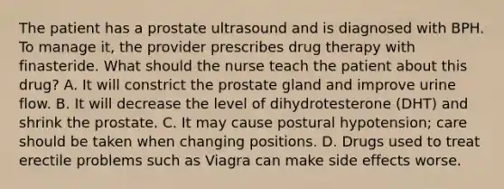 The patient has a prostate ultrasound and is diagnosed with BPH. To manage it, the provider prescribes drug therapy with finasteride. What should the nurse teach the patient about this drug? A. It will constrict the prostate gland and improve urine flow. B. It will decrease the level of dihydrotesterone (DHT) and shrink the prostate. C. It may cause postural hypotension; care should be taken when changing positions. D. Drugs used to treat erectile problems such as Viagra can make side effects worse.