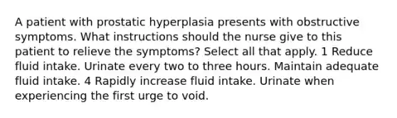 A patient with prostatic hyperplasia presents with obstructive symptoms. What instructions should the nurse give to this patient to relieve the symptoms? Select all that apply. 1 Reduce fluid intake. Urinate every two to three hours. Maintain adequate fluid intake. 4 Rapidly increase fluid intake. Urinate when experiencing the first urge to void.