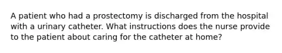 A patient who had a prostectomy is discharged from the hospital with a urinary catheter. What instructions does the nurse provide to the patient about caring for the catheter at home?