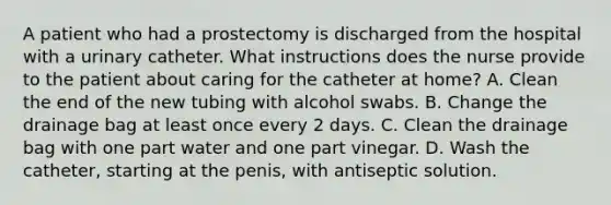 A patient who had a prostectomy is discharged from the hospital with a urinary catheter. What instructions does the nurse provide to the patient about caring for the catheter at home? A. Clean the end of the new tubing with alcohol swabs. B. Change the drainage bag at least once every 2 days. C. Clean the drainage bag with one part water and one part vinegar. D. Wash the catheter, starting at the penis, with antiseptic solution.