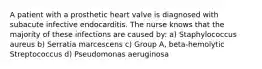 A patient with a prosthetic heart valve is diagnosed with subacute infective endocarditis. The nurse knows that the majority of these infections are caused by: a) Staphylococcus aureus b) Serratia marcescens c) Group A, beta-hemolytic Streptococcus d) Pseudomonas aeruginosa