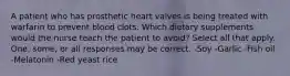 A patient who has prosthetic heart valves is being treated with warfarin to prevent blood clots. Which dietary supplements would the nurse teach the patient to avoid? Select all that apply. One, some, or all responses may be correct. -Soy -Garlic -Fish oil -Melatonin -Red yeast rice