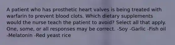 A patient who has prosthetic heart valves is being treated with warfarin to prevent blood clots. Which dietary supplements would the nurse teach the patient to avoid? Select all that apply. One, some, or all responses may be correct. -Soy -Garlic -Fish oil -Melatonin -Red yeast rice