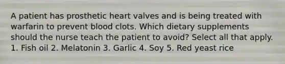 A patient has prosthetic heart valves and is being treated with warfarin to prevent blood clots. Which dietary supplements should the nurse teach the patient to avoid? Select all that apply. 1. Fish oil 2. Melatonin 3. Garlic 4. Soy 5. Red yeast rice