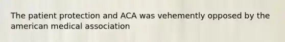 The patient protection and ACA was vehemently opposed by the american medical association