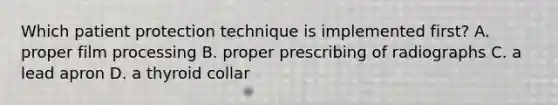 Which patient protection technique is implemented first? A. proper film processing B. proper prescribing of radiographs C. a lead apron D. a thyroid collar