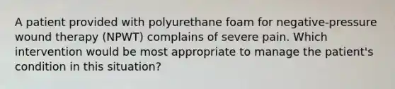 A patient provided with polyurethane foam for negative-pressure wound therapy (NPWT) complains of severe pain. Which intervention would be most appropriate to manage the patient's condition in this situation?