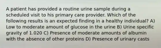 A patient has provided a routine urine sample during a scheduled visit to his primary care provider. Which of the following results is an expected finding in a healthy individual? A) Low to moderate amount of glucose in the urine B) Urine specific gravity of 1.020 C) Presence of moderate amounts of albumin with the absence of other proteins D) Presence of urinary casts