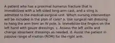 A patient who has a proximal humerus fracture that is immobilized with a left-sided long-arm cast, and a sling is admitted to the medical-surgical unit. Which nursing intervention will be included in the plan of care? a. Use surgical net dressing to hang the arm from an IV pole. b. Immobilize the fingers on the left hand with gauze dressings. c. Assess the left axilla and change absorbent dressings as needed. d. Assist the patient in passive range of motion (ROM) for the right arm.