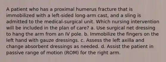 A patient who has a proximal humerus fracture that is immobilized with a left-sided long-arm cast, and a sling is admitted to the medical-surgical unit. Which nursing intervention will be included in the plan of care? a. Use surgical net dressing to hang the arm from an IV pole. b. Immobilize the fingers on the left hand with gauze dressings. c. Assess the left axilla and change absorbent dressings as needed. d. Assist the patient in passive range of motion (ROM) for the right arm.