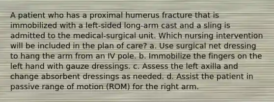 A patient who has a proximal humerus fracture that is immobilized with a left-sided long-arm cast and a sling is admitted to the medical-surgical unit. Which nursing intervention will be included in the plan of care? a. Use surgical net dressing to hang the arm from an IV pole. b. Immobilize the fingers on the left hand with gauze dressings. c. Assess the left axilla and change absorbent dressings as needed. d. Assist the patient in passive range of motion (ROM) for the right arm.