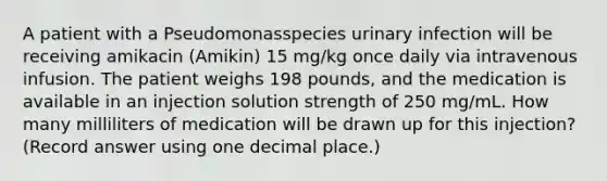 A patient with a Pseudomonasspecies urinary infection will be receiving amikacin (Amikin) 15 mg/kg once daily via intravenous infusion. The patient weighs 198 pounds, and the medication is available in an injection solution strength of 250 mg/mL. How many milliliters of medication will be drawn up for this injection? (Record answer using one decimal place.)