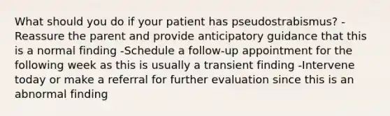 What should you do if your patient has pseudostrabismus? -Reassure the parent and provide anticipatory guidance that this is a normal finding -Schedule a follow-up appointment for the following week as this is usually a transient finding -Intervene today or make a referral for further evaluation since this is an abnormal finding