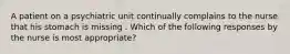 A patient on a psychiatric unit continually complains to the nurse that his stomach is missing . Which of the following responses by the nurse is most appropriate?