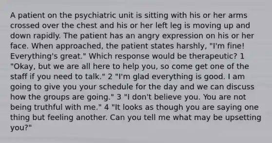 A patient on the psychiatric unit is sitting with his or her arms crossed over the chest and his or her left leg is moving up and down rapidly. The patient has an angry expression on his or her face. When approached, the patient states harshly, "I'm fine! Everything's great." Which response would be therapeutic? 1 "Okay, but we are all here to help you, so come get one of the staff if you need to talk." 2 "I'm glad everything is good. I am going to give you your schedule for the day and we can discuss how the groups are going." 3 "I don't believe you. You are not being truthful with me." 4 "It looks as though you are saying one thing but feeling another. Can you tell me what may be upsetting you?"