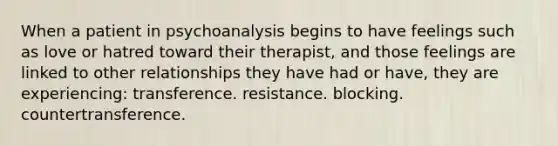 When a patient in psychoanalysis begins to have feelings such as love or hatred toward their therapist, and those feelings are linked to other relationships they have had or have, they are experiencing: transference. resistance. blocking. countertransference.