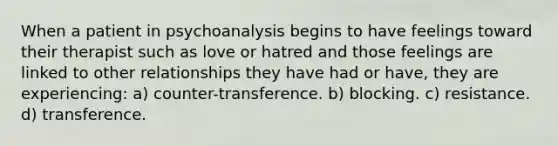 When a patient in psychoanalysis begins to have feelings toward their therapist such as love or hatred and those feelings are linked to other relationships they have had or have, they are experiencing: a) counter-transference. b) blocking. c) resistance. d) transference.