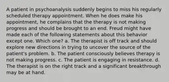 A patient in psychoanalysis suddenly begins to miss his regularly scheduled therapy appointment. When he does make his appointment, he complains that the therapy is not making progress and should be brought to an end. Freud might have made each of the following statements about this behavior except one. Which one? a. The therapist is off track and should explore new directions in trying to uncover the source of the patient's problem. b. The patient consciously believes therapy is not making progress. c. The patient is engaging in resistance. d. The therapist is on the right track and a significant breakthrough may be at hand.