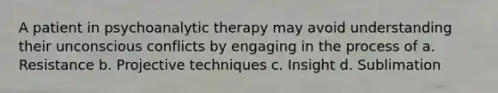 A patient in psychoanalytic therapy may avoid understanding their unconscious conflicts by engaging in the process of a. Resistance b. Projective techniques c. Insight d. Sublimation