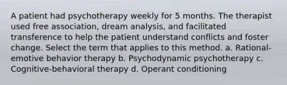 A patient had psychotherapy weekly for 5 months. The therapist used free association, dream analysis, and facilitated transference to help the patient understand conflicts and foster change. Select the term that applies to this method. a. Rational-emotive behavior therapy b. Psychodynamic psychotherapy c. Cognitive-behavioral therapy d. Operant conditioning