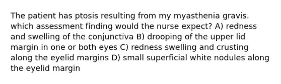 The patient has ptosis resulting from my myasthenia gravis. which assessment finding would the nurse expect? A) redness and swelling of the conjunctiva B) drooping of the upper lid margin in one or both eyes C) redness swelling and crusting along the eyelid margins D) small superficial white nodules along the eyelid margin