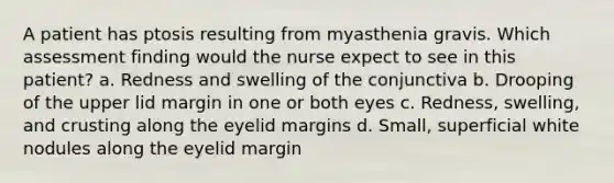 A patient has ptosis resulting from myasthenia gravis. Which assessment finding would the nurse expect to see in this patient? a. Redness and swelling of the conjunctiva b. Drooping of the upper lid margin in one or both eyes c. Redness, swelling, and crusting along the eyelid margins d. Small, superficial white nodules along the eyelid margin