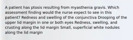 A patient has ptosis resulting from myasthenia gravis. Which assessment finding would the nurse expect to see in this patient? Redness and swelling of the conjunctiva Drooping of the upper lid margin in one or both eyes Redness, swelling, and crusting along the lid margin Small, superficial white nodules along the lid margin