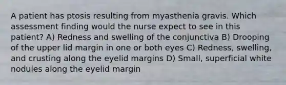 A patient has ptosis resulting from myasthenia gravis. Which assessment finding would the nurse expect to see in this patient? A) Redness and swelling of the conjunctiva B) Drooping of the upper lid margin in one or both eyes C) Redness, swelling, and crusting along the eyelid margins D) Small, superficial white nodules along the eyelid margin