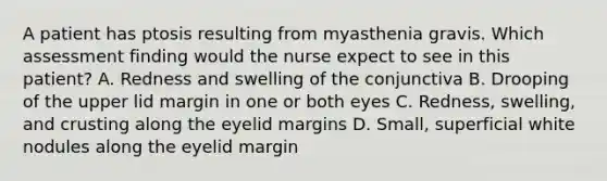 A patient has ptosis resulting from myasthenia gravis. Which assessment finding would the nurse expect to see in this patient? A. Redness and swelling of the conjunctiva B. Drooping of the upper lid margin in one or both eyes C. Redness, swelling, and crusting along the eyelid margins D. Small, superficial white nodules along the eyelid margin