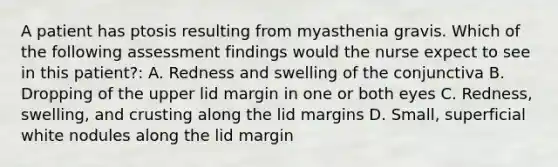 A patient has ptosis resulting from myasthenia gravis. Which of the following assessment findings would the nurse expect to see in this patient?: A. Redness and swelling of the conjunctiva B. Dropping of the upper lid margin in one or both eyes C. Redness, swelling, and crusting along the lid margins D. Small, superficial white nodules along the lid margin