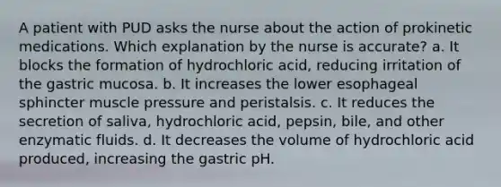 A patient with PUD asks the nurse about the action of prokinetic medications. Which explanation by the nurse is accurate? a. It blocks the formation of hydrochloric acid, reducing irritation of the gastric mucosa. b. It increases the lower esophageal sphincter muscle pressure and peristalsis. c. It reduces the secretion of saliva, hydrochloric acid, pepsin, bile, and other enzymatic fluids. d. It decreases the volume of hydrochloric acid produced, increasing the gastric pH.