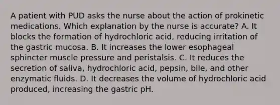 A patient with PUD asks the nurse about the action of prokinetic medications. Which explanation by the nurse is accurate? A. It blocks the formation of hydrochloric acid, reducing irritation of the gastric mucosa. B. It increases the lower esophageal sphincter muscle pressure and peristalsis. C. It reduces the secretion of saliva, hydrochloric acid, pepsin, bile, and other enzymatic fluids. D. It decreases the volume of hydrochloric acid produced, increasing the gastric pH.