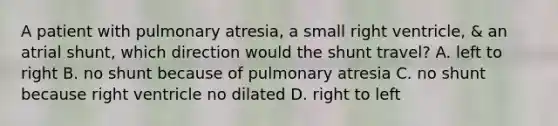 A patient with pulmonary atresia, a small right ventricle, & an atrial shunt, which direction would the shunt travel? A. left to right B. no shunt because of pulmonary atresia C. no shunt because right ventricle no dilated D. right to left