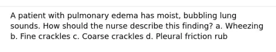 A patient with pulmonary edema has moist, bubbling lung sounds. How should the nurse describe this finding? a. Wheezing b. Fine crackles c. Coarse crackles d. Pleural friction rub