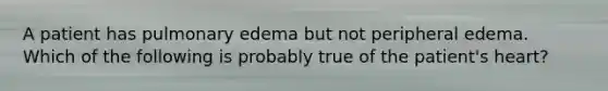 A patient has pulmonary edema but not peripheral edema. Which of the following is probably true of the patient's heart?