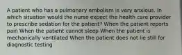 A patient who has a pulmonary embolism is very anxious. In which situation would the nurse expect the health care provider to prescribe sedation for the patient? When the patient reports pain When the patient cannot sleep When the patient is mechanically ventilated When the patient does not lie still for diagnostic testing