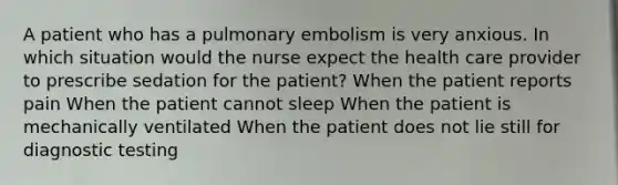 A patient who has a pulmonary embolism is very anxious. In which situation would the nurse expect the health care provider to prescribe sedation for the patient? When the patient reports pain When the patient cannot sleep When the patient is mechanically ventilated When the patient does not lie still for diagnostic testing