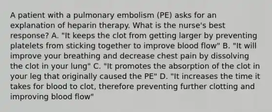 A patient with a pulmonary embolism (PE) asks for an explanation of heparin therapy. What is the nurse's best response? A. "It keeps the clot from getting larger by preventing platelets from sticking together to improve blood flow" B. "It will improve your breathing and decrease chest pain by dissolving the clot in your lung" C. "It promotes the absorption of the clot in your leg that originally caused the PE" D. "It increases the time it takes for blood to clot, therefore preventing further clotting and improving blood flow"