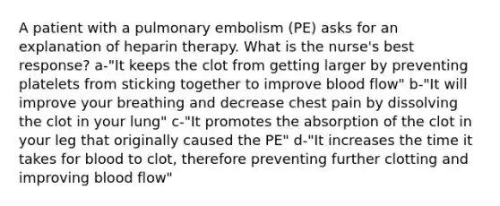 A patient with a pulmonary embolism (PE) asks for an explanation of heparin therapy. What is the nurse's best response? a-"It keeps the clot from getting larger by preventing platelets from sticking together to improve blood flow" b-"It will improve your breathing and decrease chest pain by dissolving the clot in your lung" c-"It promotes the absorption of the clot in your leg that originally caused the PE" d-"It increases the time it takes for blood to clot, therefore preventing further clotting and improving blood flow"